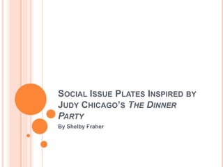 SOCIAL ISSUE PLATES INSPIRED BY
JUDY CHICAGO’S THE DINNER
PARTY
By Shelby Fraher
 