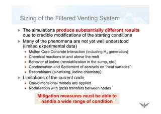 Sizing of the Filtered Venting SystemSizing of the Filtered Venting System
The simulations produce substantially different resultsThe simulations produce substantially different results
due to credible modifications of the starting conditions
Many of the phenomena are not yet well understood
(limited experimental data)
• Molten Core Concrete Interaction (including H2 generation)
• Chemical reactions in and above the melt• Chemical reactions in and above the melt
• Behavior of iodine (revolatilization in the sump, etc.)
• Condensation and Settlement of aerosols on “heat surfaces”
• Recombiners (air-mixing, iodine chemistry)
Limitations of the current code
• One dimensional models are applied• One-dimensional models are applied
• Nodalisation with gross transfers between nodes
Mitigation measures must be able toMitigation measures must be able to
handle a wide range of condition
 