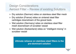 Design Considerations
A l Filt R i f i ti S l ti
Dry solution (German) relies on stainless steel filter mesh
Aerosol Filter – Review of existing Solutions
Dry solution (German) relies on stainless steel filter mesh
Dry solution (France) relies on sintered steel filter
cartridges downstream of the gravel bedsg g
Wet solution (Germany) relies on stainless steel filter
mesh downstream of scrubber vessel
Wet solution (Switzerland) relies on “intelligent mixing” in
scrubber vessel
Ultimate reliance on stainless steel filters is the
pre-dominant solution
 