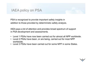 IAEA policy on PSAIAEA policy on PSA
PSA is recognized to provide important safety insights in
addition to those provided by deterministic safety analysis.
IAEA pays a lot of attention and provides broad spectrum of support
in PSA development and assessments.S p
• Level 1 PSAs have now been carried out for almost all NPP worldwide.
• Level 2 PSAs have been, or are being, carried out for most NPP, g,
worldwide.
• Level 3 PSAs have been carried out for some NPP in some States.
 