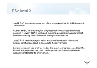 PSA level 2PSA level 2
Level 2 PSA deals with assessment of the last physical barrier in DID concept –
Containment.Containment.
In Level 2 PSA, the chronological progression of core damage sequences
identified in Level 1 PSA is evaluated, including a quantitative assessment of, g q
phenomena arising from severe core damage to reactor fuel.
Level 2 PSA identifies ways in which associated releases of radioactive
material from fuel can result in releases to the environment.
Containment event tree analysis models the accident progression and identifies
the accident sequences that could challenge the containment and release
radioactive material to the environment.
 