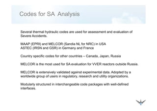 Codes for SA Analysis
Several thermal hydraulic codes are used for assessment and evaluation of
Severe Accidents.
MAAP (EPRI) d MELCOR (S di NL f NRC) i USAMAAP (EPRI) and MELCOR (Sandia NL for NRC) in USA
ASTEC (IRSN and GSR) in Germany and France
Country specific codes for other countries Canada Japan RussiaCountry specific codes for other countries – Canada, Japan, Russia
MELCOR is the most used for SA evaluation for VVER reactors outside Russia.
MELCOR is extensively validated against experimental data. Adopted by a
worldwide group of users in regulatory, research and utility organizations.
Modularly structured in interchangeable code packages with well-defined
interfaces.
 