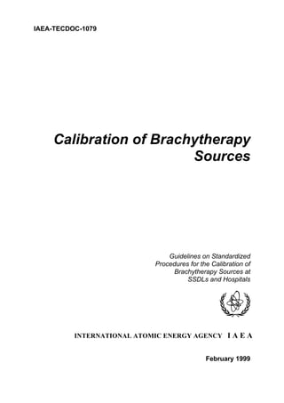 IAEA-TECDOC-1079
Calibration of Brachytherapy
Sources
Guidelines on Standardized
Procedures for the Calibration of
Brachytherapy Sources at
SSDLs and Hospitals
INTERNATIONAL ATOMIC ENERGY AGENCY I A E A
February 1999
 