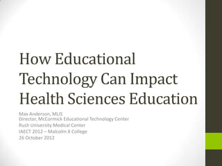 How Educational
Technology Can Impact
Health Sciences Education
Max Anderson, MLIS
Director, McCormick Educational Technology Center
Rush University Medical Center
IAECT 2012 – Malcolm X College
26 October 2012
 
