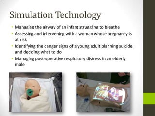 Simulation Technology
• Managing the airway of an infant struggling to breathe
• Assessing and intervening with a woman whose pregnancy is
  at risk
• Identifying the danger signs of a young adult planning suicide
  and deciding what to do
• Managing post-operative respiratory distress in an elderly
  male
 
