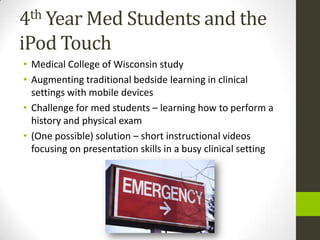 4th Year Med Students and the

iPod Touch
• Medical College of Wisconsin study
• Augmenting traditional bedside learning in clinical
  settings with mobile devices
• Challenge for med students – learning how to perform a
  history and physical exam
• (One possible) solution – short instructional videos
  focusing on presentation skills in a busy clinical setting
 