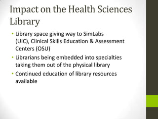 Impact on the Health Sciences
Library
• Library space giving way to SimLabs
  (UIC), Clinical Skills Education & Assessment
  Centers (OSU)
• Librarians being embedded into specialties
  taking them out of the physical library
• Continued education of library resources
  available
 