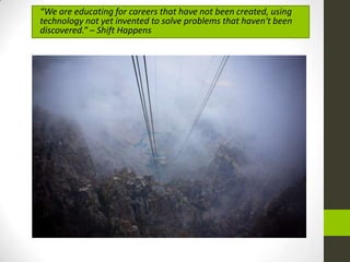 “We are educating for careers that have not been created, using
technology not yet invented to solve problems that haven't been
discovered.” – Shift Happens
 