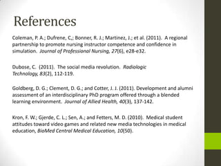 References
Coleman, P. A.; Dufrene, C,; Bonner, R. J.; Martinez, J.; et al. (2011). A regional
partnership to promote nursing instructor competence and confidence in
simulation. Journal of Professional Nursing, 27(6), e28-e32.

Dubose, C. (2011). The social media revolution. Radiologic
Technology, 83(2), 112-119.

Goldberg, D. G.; Clement, D. G.; and Cotter, J. J. (2011). Development and alumni
assessment of an interdisciplinary PhD program offered through a blended
learning environment. Journal of Allied Health, 40(3), 137-142.

Kron, F. W.; Gjerde, C. L.; Sen, A.; and Fetters, M. D. (2010). Medical student
attitudes toward video games and related new media technologies in medical
education, BioMed Central Medical Education, 10(50).
 