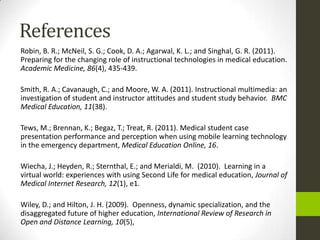 References
Robin, B. R.; McNeil, S. G.; Cook, D. A.; Agarwal, K. L.; and Singhal, G. R. (2011).
Preparing for the changing role of instructional technologies in medical education.
Academic Medicine, 86(4), 435-439.

Smith, R. A.; Cavanaugh, C.; and Moore, W. A. (2011). Instructional multimedia: an
investigation of student and instructor attitudes and student study behavior. BMC
Medical Education, 11(38).

Tews, M.; Brennan, K.; Begaz, T.; Treat, R. (2011). Medical student case
presentation performance and perception when using mobile learning technology
in the emergency department, Medical Education Online, 16.

Wiecha, J.; Heyden, R.; Sternthal, E.; and Merialdi, M. (2010). Learning in a
virtual world: experiences with using Second Life for medical education, Journal of
Medical Internet Research, 12(1), e1.

Wiley, D.; and Hilton, J. H. (2009). Openness, dynamic specialization, and the
disaggregated future of higher education, International Review of Research in
Open and Distance Learning, 10(5),
 