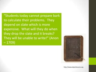 “Students today cannot prepare bark
to calculate their problems. They
depend on slate which is more
expensive. What will they do when
they drop the slate and it breaks?
They will be unable to write!” (Anon
– 1709)




                                       http://www.objectlessons.org
 