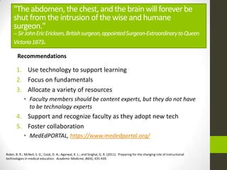"The abdomen, the chest, and the brain will forever be
     shut from the intrusion of the wise and humane
     surgeon."
     -- Sir John Eric Ericksen, British surgeon, appointed Surgeon-Extraordinary to Queen
     Victoria 1873.

        Recommendations

       1. Use technology to support learning
       2. Focus on fundamentals
       3. Allocate a variety of resources
             • Faculty members should be content experts, but they do not have
               to be technology experts
       4. Support and recognize faculty as they adopt new tech
       5. Foster collaboration
             • MedEdPORTAL, https://www.mededportal.org/

Robin, B. R.; McNeil, S. G.; Cook, D. A.; Agarwal, K. L.; and Singhal, G. R. (2011). Preparing for the changing role of instructional
technologies in medical education. Academic Medicine, 86(4), 435-439.
 