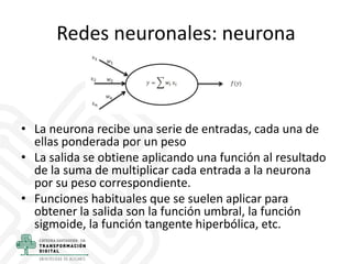 Redes neuronales: neurona
• La neurona recibe una serie de entradas, cada una de
ellas ponderada por un peso
• La salida s...