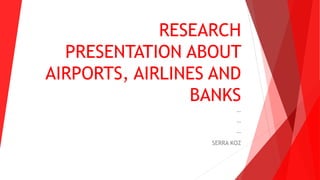 RESEARCH
PRESENTATION ABOUT
AIRPORTS, AIRLINES AND
BANKS
--
--
--
SERRA KOZ
 