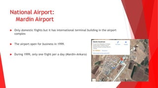 National Airport:
Mardin Airport
 Only domestic flights but it has international terminal building in the airport
complex
 The airport open for business in 1999.
 During 1999, only one flight per a day (Mardin-Ankara)
 