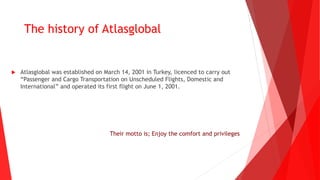 Their motto is; Enjoy the comfort and privileges
 Atlasglobal was established on March 14, 2001 in Turkey, licenced to carry out
“Passenger and Cargo Transportation on Unscheduled Flights, Domestic and
International” and operated its first flight on June 1, 2001.
The history of Atlasglobal
 