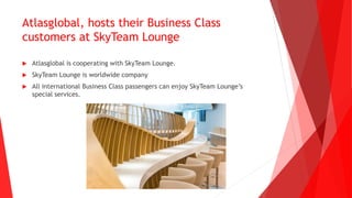 Atlasglobal, hosts their Business Class
customers at SkyTeam Lounge
 Atlasglobal is cooperating with SkyTeam Lounge.
 SkyTeam Lounge is worldwide company
 All international Business Class passengers can enjoy SkyTeam Lounge’s
special services.
 