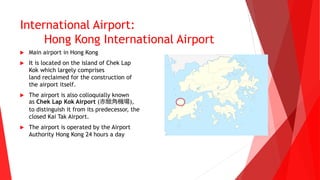 International Airport:
Hong Kong International Airport
 Main airport in Hong Kong
 It is located on the island of Chek Lap
Kok which largely comprises
land reclaimed for the construction of
the airport itself.
 The airport is also colloquially known
as Chek Lap Kok Airport (赤鱲角機場),
to distinguish it from its predecessor, the
closed Kai Tak Airport.
 The airport is operated by the Airport
Authority Hong Kong 24 hours a day
 