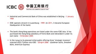  Industrial and Commercial Bank of China was established in Beijing - 1 January
1984
 ICBC opened a branch in Luxemburg – 1999 (In 2011, it became European
Headquarter of the bank)
 The bank's Hong Kong operations are listed under the name ICBC Asia. It has
purchased the Hong Kong subsidiary of Fortis Bank and rebranded it under its
own name – 10 October 2005
 In the runup to its planned initial public offering three "strategic investors"
injected US$3.7 billion into ICBC - 28 April 2006 – (Goldman Sachs, Dresdner
Bank, American Express)
 