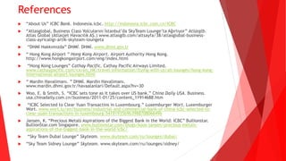 References
 “About Us” ICBC Bank. Indonesia.icbc. http://indonesia.icbc.com.cn/ICBC
 “Atlasglobal, Business Class Yolcularını İstanbul’da SkyTeam Lounge’ta Ağırlıyor” Atlasglb.
Atlas Global (Atlasjet Havacılık AŞ.) www.atlasglb.com/altsayfa/38/atlasglobal-business-
class-ayricaligi-artik-skyteam-loungeta
 “DHMİ Hakkımızda” DHMİ. DHMİ. www.dhmi.gov.tr
 “ Hong Kong Airport ” Hong Kong Airport. Airport Authority Hong Kong.
http://www.hongkongairport.com/eng/index.html
 “Hong Kong Lounges” Cathay Pacific. Cathay Pacific Airways Limited.
www.cathaypacific.com/cx/en_HK/travel-information/flying-with-us/all-lounges/hong-kong-
international-airport-lounges.html
 “ Mardin Havalimanı. ” DHMİ. Mardin Havalimanı.
www.mardin.dhmi.gov.tr/havaalanlari/Default.aspx?hv=30
 Woo, E. & Smith, S. “ICBC sets tone as it takes over US bank.” China Daily USA. Business.
usa.chinadaily.com.cn/business/2011-01/25/content_11914688.htm
 “ICBC Selected to Clear Yuan Transactins in Luxembourg.” Luxemburger Wort. Luxemburger
Wort. www.wort.lu/en/business/industrial-and-commercial-bank-of-china-icbc-selected-to-
clear-yuan-transactions-in-luxembourg-54191935b9b398870806649b
 Jansen, K. “Precious Metals Aspirations of the Biggest Bank in the World: ICBC” Bullionstar.
BullionStar.com Singapore. www.bullionstar.com/blogs/koos-jansen/precious-metals-
aspirations-of-the-biggest-bank-in-the-world-icbc/
 “Sky Team Dubai Lounge” Skyteam. www.skyteam.com/ru/lounges/dubai/
 “Sky Team Sidney Lounge” Skyteam. www.skyteam.com/ru/lounges/sidney/
 