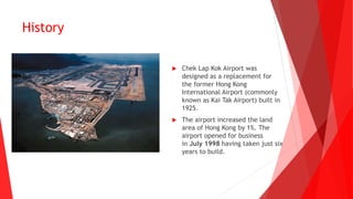 History
 Chek Lap Kok Airport was
designed as a replacement for
the former Hong Kong
International Airport (commonly
known as Kai Tak Airport) built in
1925.
 The airport increased the land
area of Hong Kong by 1%. The
airport opened for business
in July 1998 having taken just six
years to build.
 