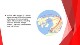  In 2016, HKIA handled 70.5 million
passengers and 4.52 million tonnes
of air cargo. It is connected to
about 190 destinations, including
42 in the Mainland, through
around 1,100 daily flights by more
than 100 airlines.
 