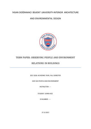 İHSAN DOĞRAMACI BİLKENT UNIVERSITY-INTERIOR ARCHITECTURE
AND ENVIRONMENTAL DESIGN
TERM PAPER: OBSERVING PEOPLE AND ENVIRONMENT
RELATIONS IN BUILDINGS
27.12.2017
2017-2018 ACADEMIC YEAR, FALL SEMESTER
IAED 322-PEOPLE AND ENVIRONMENT
INSTRUCTOR: ---
STUDENT: SERRA KOZ
ID NUMBER: ---
 