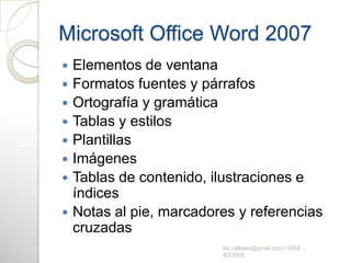 Microsoft Office Word 2007Elementos de ventanaFormatos fuentes y párrafos Ortografía y gramáticaTablas y estilosPlantillasImágenesTablas de contenido, ilustraciones e índices Notas al pie, marcadores y referencias cruzadasea.callejas@gmail.com / IAEE - IEESES