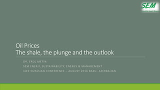 Oil Prices
The shale, the plunge and the outlook
DR. EROL METIN
SEM ENERJİ, SUSTAINABILITY, ENERGY & MANAGEMENT
IAEE EURASIAN CONFERENCE – AUGUST 2016 BAKU- AZERBAIJAN
 