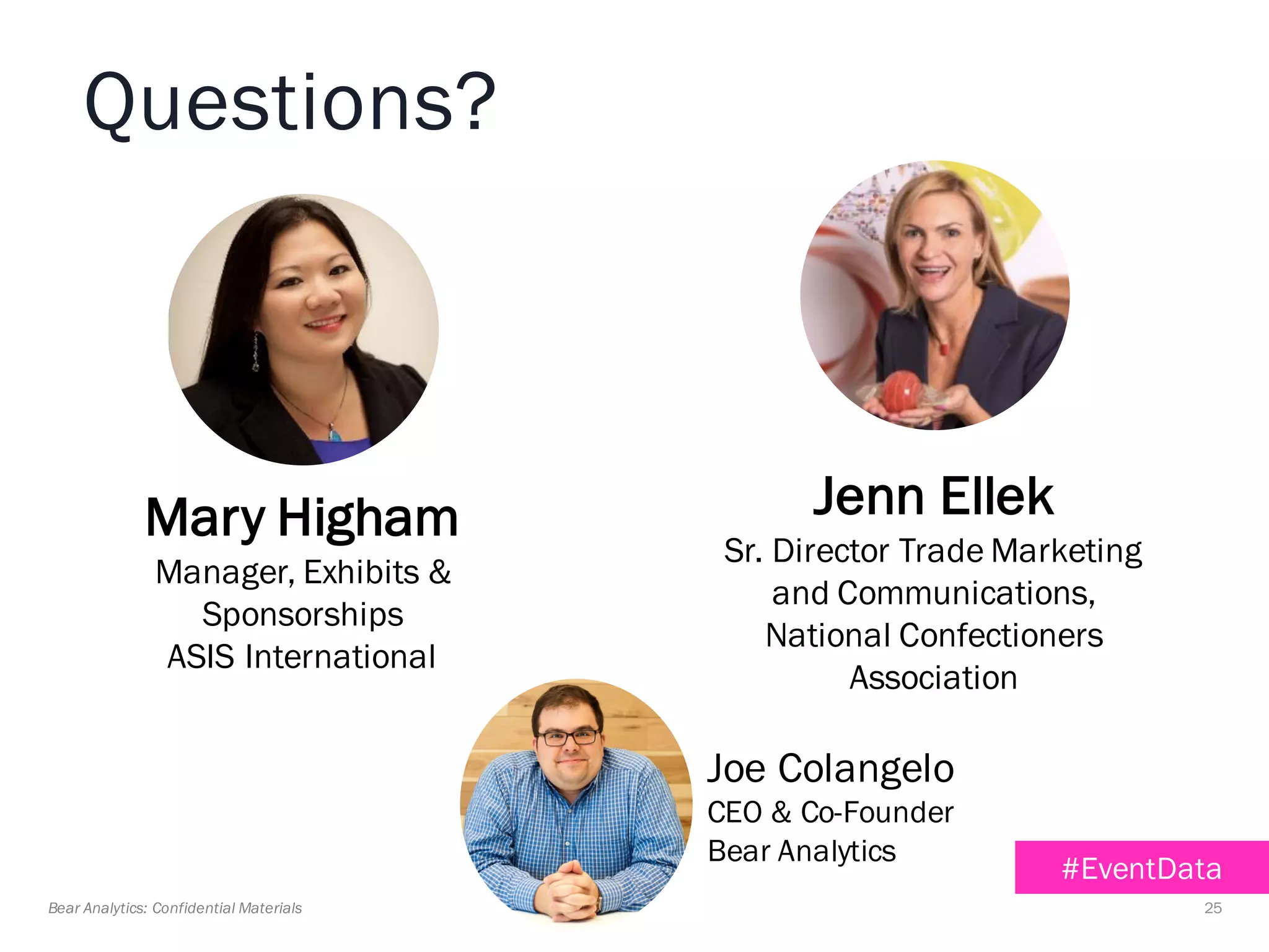 25Bear Analytics: Confidential Materials
Jenn Ellek
Sr. Director Trade Marketing
and Communications,
National Confectioners
Association
Mary Higham
Manager, Exhibits &
Sponsorships
ASIS International
Joe Colangelo
CEO & Co-Founder
Bear Analytics
#EventData
Questions?
 