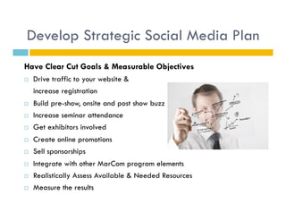 Develop Strategic Social Media Plan
Have Clear Cut Goals & Measurable Objectives
    Drive traffic to your website &
     increase registration
    Build pre-show, onsite and post show buzz
    Increase seminar attendance
    Get exhibitors involved
    Create online promotions
    Sell sponsorships
    Integrate with other MarCom program elements
    Realistically Assess Available & Needed Resources
    Measure the results
 