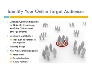 Identify Your Online Target Audiences
    Groups/Communities/Lists
     on LinkedIn, Facebook,
     YouTube, Twitter and
     other platforms
    Integrate Databases
         Tools such as Batchbook
          and HighRise
    Industry blogs
    Key Allies and Evangelists
         Associations
         Thought-Leaders
         Media Partners
 