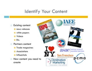 Identify Your Content

    Existing content
         news releases
         white papers
         Videos
         Etc.
    Partners content
         Trade magazines
         Associations
         Influentials
    New content you need to
     create
 