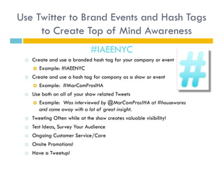 Use Twitter to Brand Events and Hash Tags
     to Create Top of Mind Awareness
                                #IAEENYC
     Create and use a branded hash tag for your company or event
        Example: #IAEENYC

     Create and use a hash tag for company as a show or event
        Example: #MarComProsIHA

     Use both on all of your show related Tweets
        Example: Was interviewed by @MarComProsIHA at #housewares
         and came away with a lot of great insight.
     Tweeting Often while at the show creates valuable visibility!
     Test Ideas, Survey Your Audience
     Ongoing Customer Service/Care
     Onsite Promotions!
     Have a Tweetup!
 
