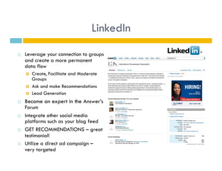 LinkedIn
    Leverage your connection to groups
     and create a more permanent
     data flow
         Create, Facilitate and Moderate
          Groups
         Ask and make Recommendations
         Lead Generation
    Become an expert in the Answer’s
     Forum
    Integrate other social media
     platforms such as your blog feed
    GET RECOMMENDATIONS – great
     testimonial!
    Utilize a direct ad campaign –
     very targeted
 