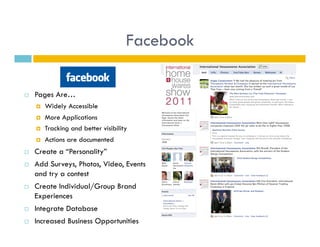 Facebook

    Pages Are…
         Widely Accessible
         More Applications
         Tracking and better visibility
         Actions are documented
    Create a “Personality”
    Add Surveys, Photos, Video, Events
     and try a contest
    Create Individual/Group Brand
     Experiences
    Integrate Database
    Increased Business Opportunities
 