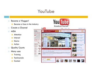 YouTube
    Become a Vlogger!
         Become a face in the industry
    Create a Channel
    AIDA
         Attention
         Interest
         Desire
         Action
    Quality Counts
    Many uses
         Training
         Testimonials
         Contest
 