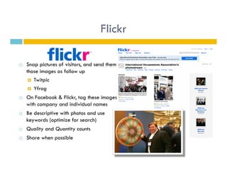Flickr

    Snap pictures of visitors, and send them
     those images as follow up
        Twitpic

        Yfrog

    On Facebook & Flickr, tag these images
     with company and individual names
    Be descriptive with photos and use
     keywords (optimize for search)
    Quality and Quantity counts
    Share when possible
 