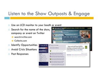 Listen to the Show Outposts & Engage
    Use an LCD monitor to your booth or event
    Search for the name of the show,
     company or event on Twitter
         search.twitter.com
         Collecta.com
    Identify Opportunities
    Avoid Crisis Situations
    Post Responses
 