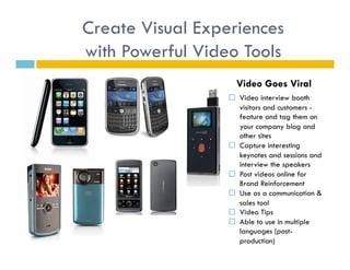 Create Visual Experiences
with Powerful Video Tools
                    Video Goes Viral
                    Video interview booth
                     visitors and customers -
                     feature and tag them on
                     your company blog and
                     other sites
                    Capture interesting
                     keynotes and sessions and
                     interview the speakers
                    Post videos online for
                     Brand Reinforcement
                    Use as a communication &
                     sales tool
                    Video Tips
                    Able to use in multiple
                     languages (post-
                     production)
 