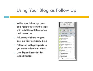Using Your Blog as Follow Up

    Write special recap posts
     and reactions from the show
     with additional information
     and resources
    Ask select visitors to guest
     post on your company blog
    Follow up with prospects to
     get more video interviews.
    Use Skype Recorder for
     long distances
 