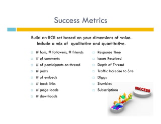 Success Metrics
Build an ROI set based on your dimensions of value.
   Include a mix of qualitative and quantitative.
    # fans, # followers, # friends       Response Time
    # of comments                        Issues Resolved
    # of participants on thread          Depth of Thread
    # posts                              Traffic Increase to Site
    # of embeds                          Diggs
    # back links                         Stumbles
    # page loads                         Subscriptions
    # downloads
 