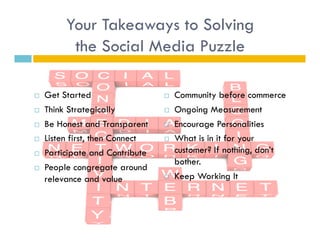 Your Takeaways to Solving
           the Social Media Puzzle

    Get Started                      Community before commerce
    Think Strategically              Ongoing Measurement
    Be Honest and Transparent        Encourage Personalities
    Listen first, then Connect       What is in it for your
    Participate and Contribute        customer? If nothing, don’t
                                       bother.
    People congregate around
     relevance and value              Keep Working It
 