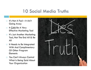 10 Social Media Truths
    It’s Not A Fad – It Ain’t
     Going Away
    It CAN Be A Very
     Effective Marketing Tool
    It’s Just Another Marketing
     Tool, Not The End All & Be
     All
    It Needs to Be Integrated
     With And Complimentary
     Of Other Program
     Elements
    You Can’t Always Control
     What Is Being Said About
     Your Organization
 