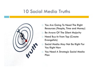 10 Social Media Truths

            You Are Going To Need The Right
             Resources (People, Time and Money)
            Be Aware Of The Silent Majority
            Need Buy-In from Top (Create
             Evangelists)
            Social Media May Not Be Right For
             You Right Now
            You Need A Strategic Social Media
             Plan
 