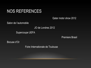 NOS REFERENCES
                                           Qatar motor show 2012
Salon de l’automobile
                         JO de Londres 2012
        Supercoupe UEFA
                                                    Premiere Brasil
Bocuse d’Or
                 Foire Internationale de Toulouse
 