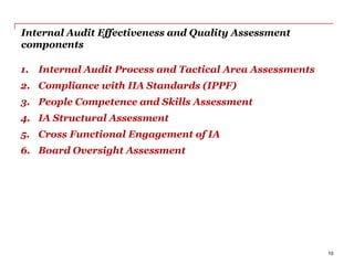 Internal Audit Effectiveness and Quality Assessment
components
10
1. Internal Audit Process and Tactical Area Assessments
2. Compliance with IIA Standards (IPPF)
3. People Competence and Skills Assessment
4. IA Structural Assessment
5. Cross Functional Engagement of IA
6. Board Oversight Assessment
 
