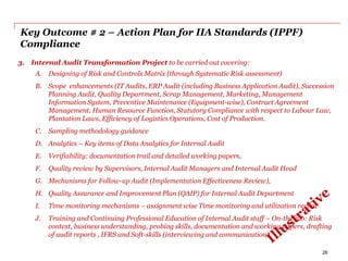Key Outcome # 2 – Action Plan for IIA Standards (IPPF)
Compliance
3. Internal Audit Transformation Project to be carried out covering:
A. Designing of Risk and Controls Matrix (through Systematic Risk assessment)
B. Scope enhancements (IT Audits, ERP Audit (including Business Application Audit), Succession
Planning Audit, Quality Department, Scrap Management, Marketing, Management
Information System, Preventive Maintenance (Equipment-wise), Contract Agreement
Management, Human Resource Function, Statutory Compliance with respect to Labour Law,
Plantation Laws, Efficiency of Logistics Operations, Cost of Production.
C. Sampling methodology guidance
D. Analytics – Key items of Data Analytics for Internal Audit
E. Verifiability: documentation trail and detailed working papers,
F. Quality review by Supervisors, Internal Audit Managers and Internal Audit Head
G. Mechanisms for Follow-up Audit (Implementation Effectiveness Review),
H. Quality Assurance and Improvement Plan (QAIP) for Internal Audit Department
I. Time monitoring mechanisms – assignment wise Time monitoring and utilization review
J. Training and Continuing Professional Education of Internal Audit staff – On-the-job: Risk
context, business understanding, probing skills, documentation and working papers, drafting
of audit reports , IFRS and Soft-skills (interviewing and communication).
26
 