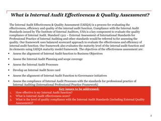 What is Internal Audit Effectiveness & Quality Assessment?
The Internal Audit Effectiveness & Quality Assessment (IAEQA) is a process for evaluating the
effectiveness, efficiency and quality of the internal audit function. Compliance with the Internal Audit
Standards issued by The Institute of Internal Auditors, USA is a key component to evaluate the quality
compliance of Internal Audit. Standard 1312 – External Assessment of International Standards for
Professional Practice of Internal Auditing and other standards would be referred to for assessing the
quality. Our framework uses balanced scorecard approach to evaluate the effectiveness and efficiency of
internal audit function. Our framework also evaluates the maturity level of the internal audit function and
its elements using IAEQA maturity model framework. The objectives of the effectiveness assessment are:
 Assess the alignment of Internal Audit function to Business Objectives
 Assess the Internal Audit Planning and scope coverage
 Assess the Internal Audit Processes
 Develop an Internal Audit Score card
 Assess the alignment of Internal Audit Function to Governance initiatives
 Assess the compliance of Internal Audit Processes with the standards for professional practice of
Internal Auditing (International Professional Practice Framework)
Key issues to be addressed:
1. How effective is my Internal Audit function?
2. What is Internal Audit effectiveness score?
3. What is the level of quality compliance with the Internal Audit Standards (including External Quality
Assessment)?
3
 