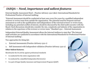IAEQA – Need, importance and salient features
External Quality Assessment Need – Practice Advisory 1312 (1&2): International Standards for
Professional Practice of Internal Auditing:
“External Assessment should be conducted at least once every five years by a qualified independent
reviewer or review team from outside the organization. The potential need for frequent external
assessment as well as the qualifications and independence of the external reviewer or review team,
including any potential conflict of interest, should be discussed by the chief audit executive with the
Board. Such discussions should also consider the size, complexity and industry of the organization in
relation to the experience of the reviewer or review team.” Standard 1312 – External Assessment.
Independent External Quality Assessment allows the Internal Auditors to state that “The Internal
audit activities are conducted in accordance with the International Standards for Professional Practice
of Internal Auditing”.
Two approaches for doing QA:
1. External Assessments (Practice Advisory 1312-1)
2. Self Assessment with Independent validation (Practice Advisory 1312-2)
Other Salient features:
Benchmarks the IA activity against professional standards
 Is conducted for the entire organization wide
 Is conducted by a Qualified Independent Reviewer(s)
 Is a part of larger Quality Assurance and Improvement Program (QAIP)
4
 